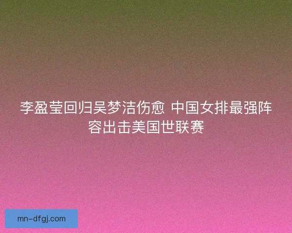李盈莹回归吴梦洁伤愈 中国女排最强阵容出击美国世联赛