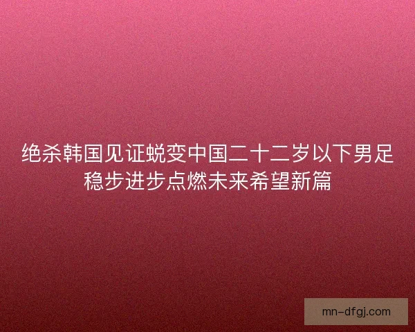 绝杀韩国见证蜕变中国二十二岁以下男足稳步进步点燃未来希望新篇