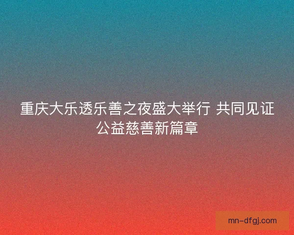 重庆大乐透乐善之夜盛大举行 共同见证公益慈善新篇章